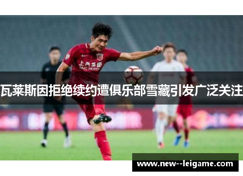 瓦莱斯因拒绝续约遭俱乐部雪藏引发广泛关注